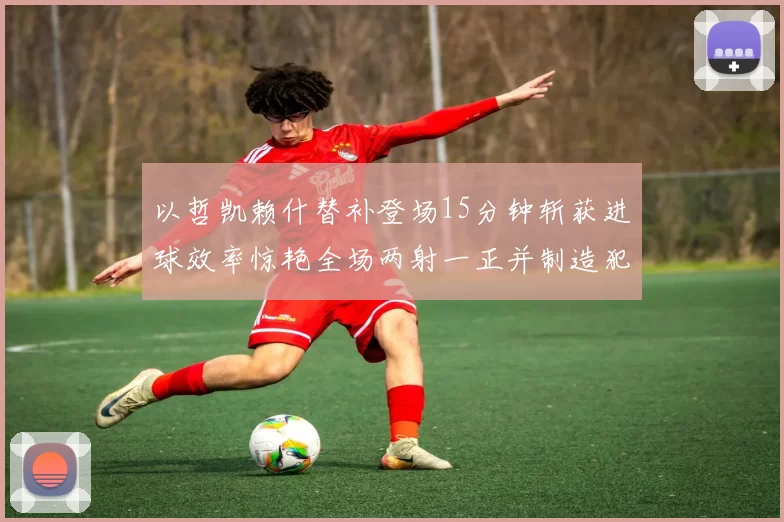 以哲凯赖什替补登场15分钟斩获进球效率惊艳全场两射一正并制造犯规
