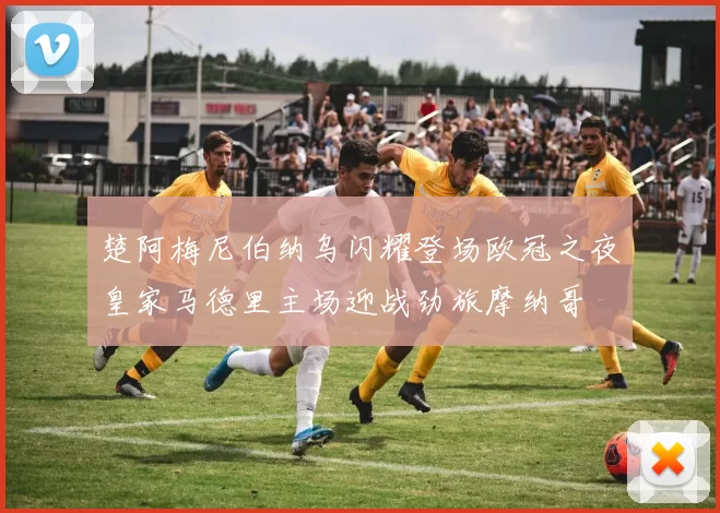 楚阿梅尼伯纳乌闪耀登场欧冠之夜皇家马德里主场迎战劲旅摩纳哥